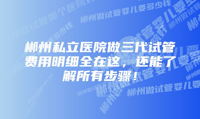 郴州私立医院做三代试管费用明细全在这,还能了解所有步骤!