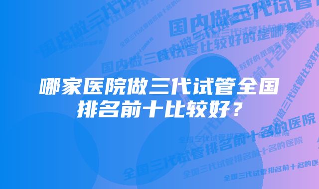 哪家医院做三代试管全国排名前十比较好?