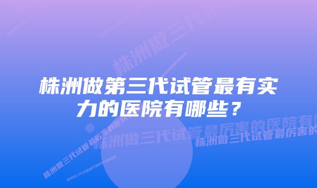 株洲做第三代试管最有实力的医院有哪些?