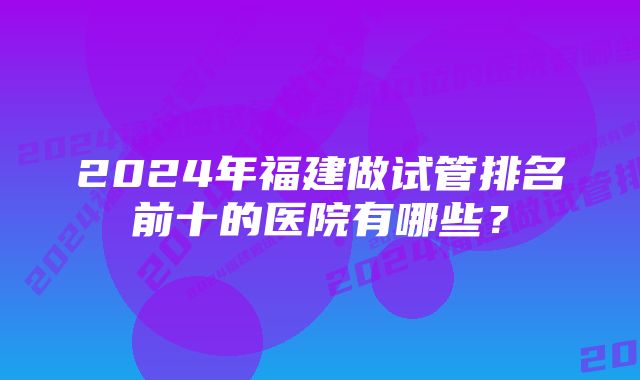 2024年福建做试管排名前十的医院有哪些?