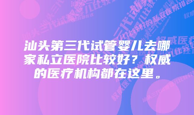 汕头第三代试管婴儿去哪家私立医院比较好?权威的医疗机构都在这里。