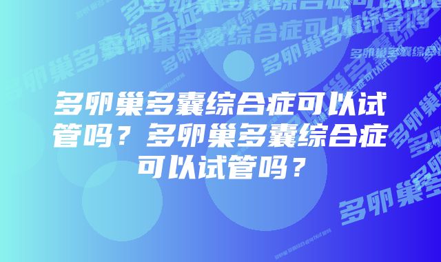 多卵巢多囊综合症可以试管吗?多卵巢多囊综合症可以试管吗?