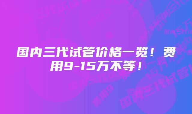 国内三代试管价格一览!费用9-15万不等!