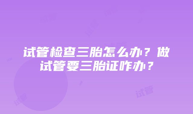 试管检查三胎怎么办?做试管要三胎证咋办?
