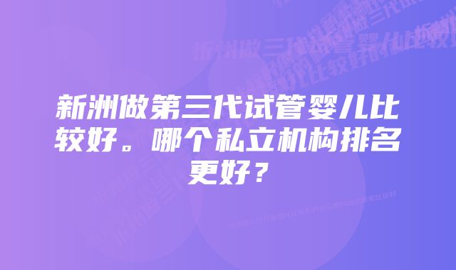 新洲做第三代试管婴儿比较好。哪个私立机构排名更好?