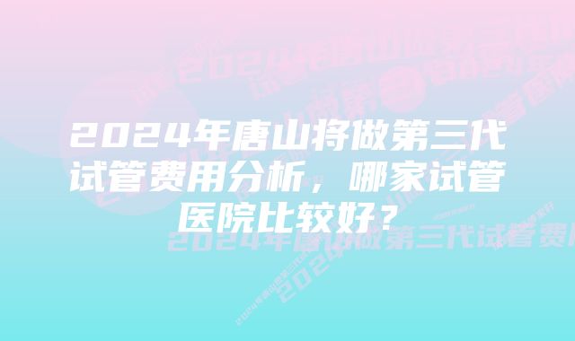 2024年唐山将做第三代试管费用分析,哪家试管医院比较好?