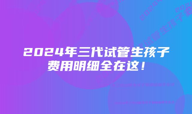 2024年三代试管生孩子费用明细全在这!