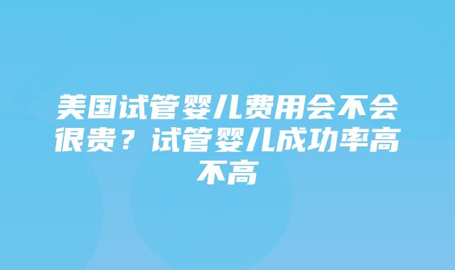 美国试管婴儿费用会不会很贵?试管婴儿成功率高不高