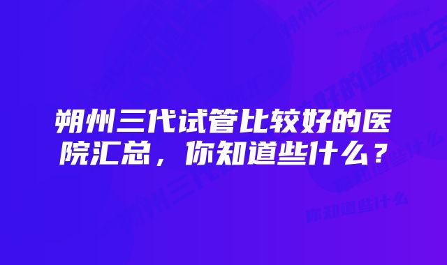 朔州三代试管比较好的医院汇总,你知道些什么?