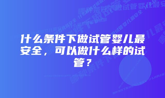 什么条件下做试管婴儿最安全,可以做什么样的试管?
