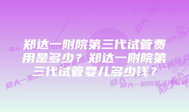 郑达一附院第三代试管费用是多少?郑达一附院第三代试管婴儿多少钱?