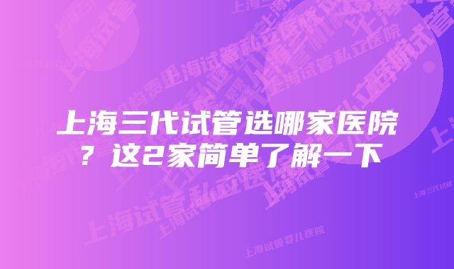上海三代试管选哪家医院?这2家简单了解一下