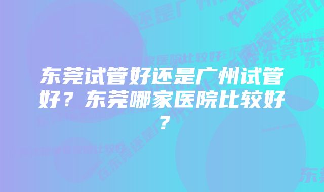 东莞试管好还是广州试管好?东莞哪家医院比较好?