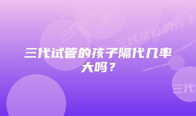 三代试管的孩子隔代几率大吗?