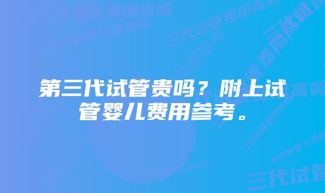 第三代试管贵吗?附上试管婴儿费用参考。