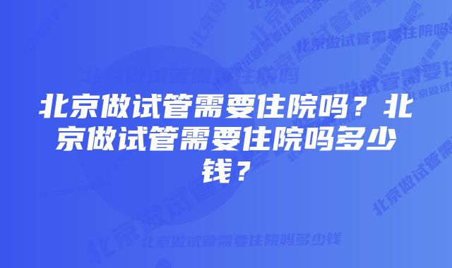 北京做试管需要住院吗?北京做试管需要住院吗多少钱?