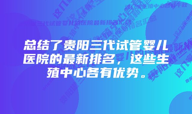 总结了贵阳三代试管婴儿医院的最新排名,这些生殖中心各有优势。