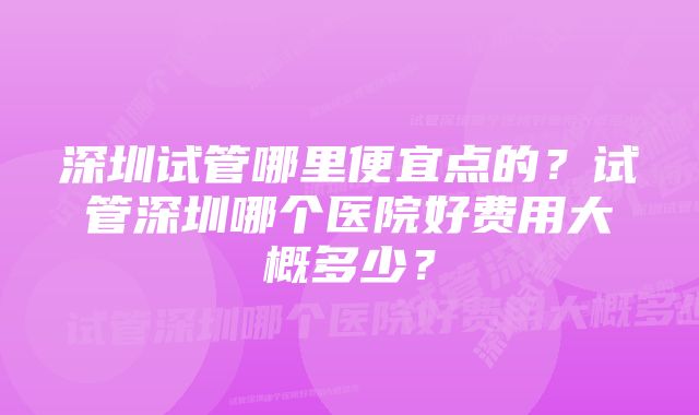 深圳试管哪里便宜点的?试管深圳哪个医院好费用大概多少?