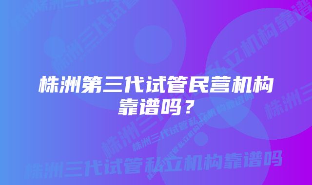 株洲第三代试管民营机构靠谱吗?
