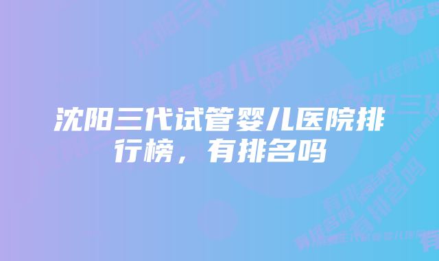沈阳三代试管婴儿医院排行榜,有排名吗