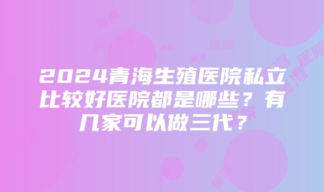 2024青海生殖医院私立比较好医院都是哪些?有几家可以做三代?