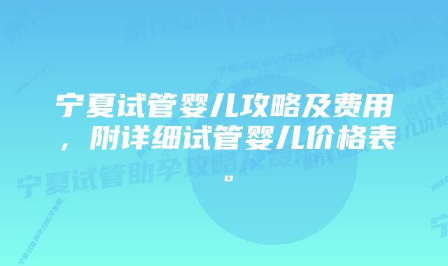 宁夏试管婴儿攻略及费用,附详细试管婴儿价格表。