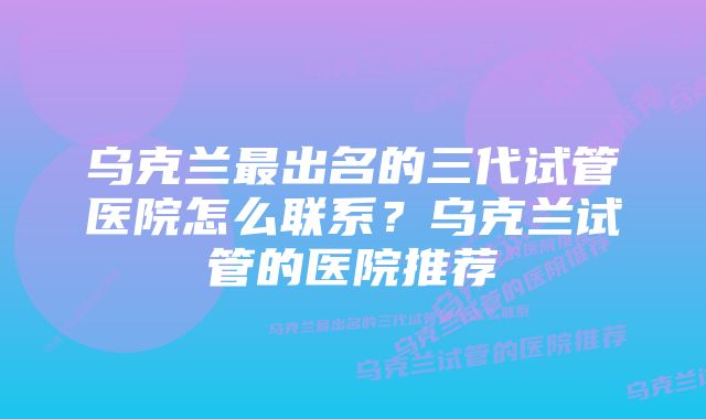 乌克兰最出名的三代试管医院怎么联系？乌克兰试管的医院推荐