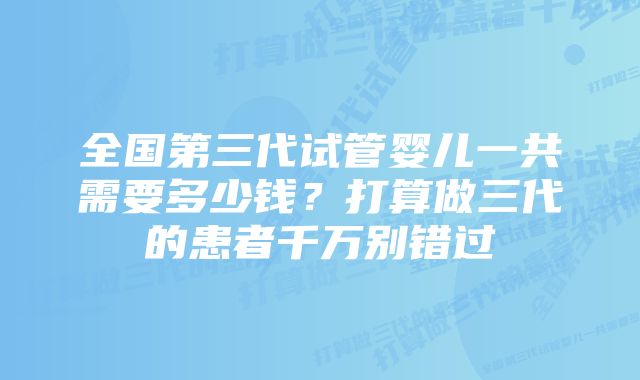 全国第三代试管婴儿一共需要多少钱?打算做三代的患者千万别错过