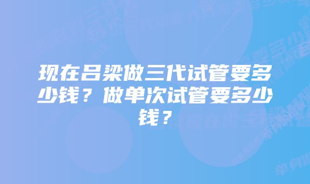 现在吕梁做三代试管要多少钱?做单次试管要多少钱?