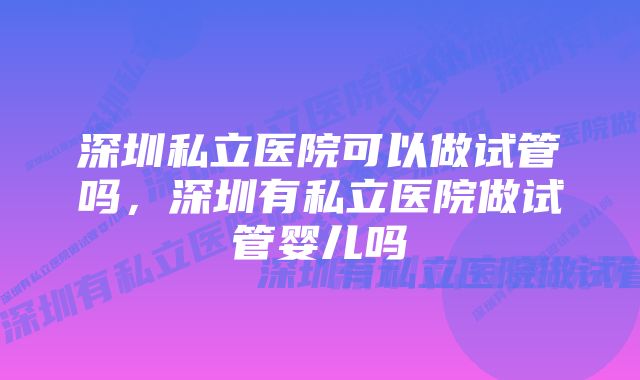 深圳私立医院可以做试管吗，深圳有私立医院做试管婴儿吗
