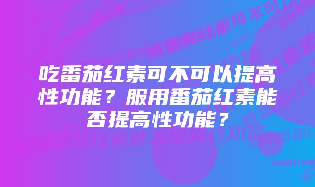 吃番茄红素可不可以提高性功能?服用番茄红素能否提高性功能?