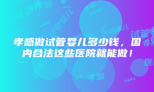 孝感做试管婴儿多少钱,国内合法这些医院就能做!