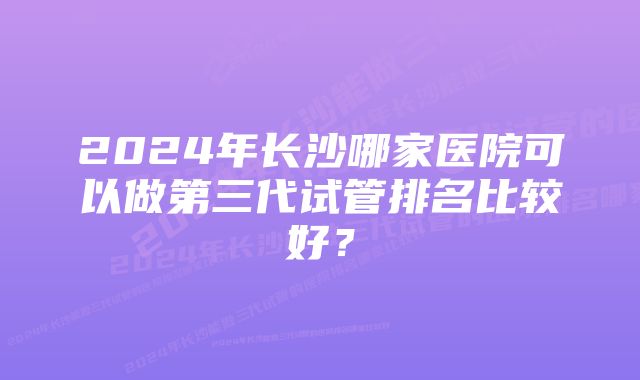 2024年长沙哪家医院可以做第三代试管排名比较好?