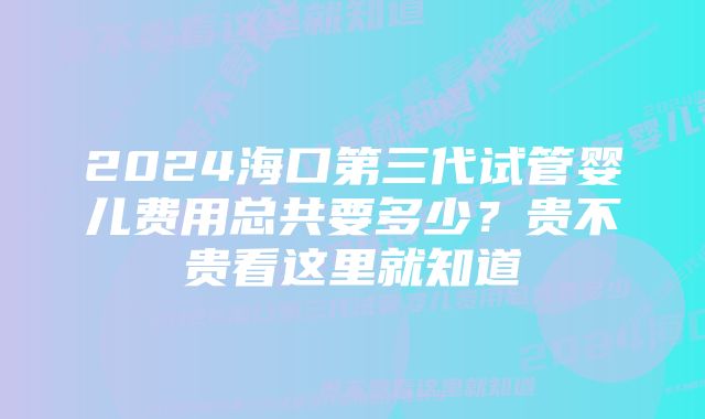 2024海口第三代试管婴儿费用总共要多少?贵不贵看这里就知道