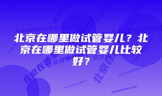 北京在哪里做试管婴儿?北京在哪里做试管婴儿比较好?