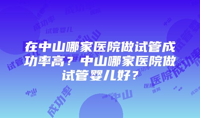 在中山哪家医院做试管成功率高?中山哪家医院做试管婴儿好?