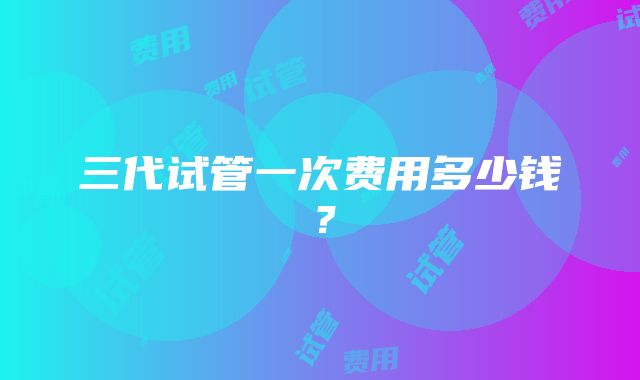 三代试管一次费用多少钱?
