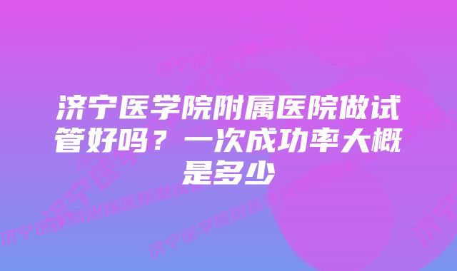 济宁医学院附属医院做试管好吗?一次成功率大概是多少