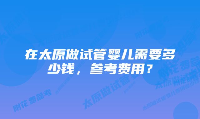 在太原做试管婴儿需要多少钱,参考费用?