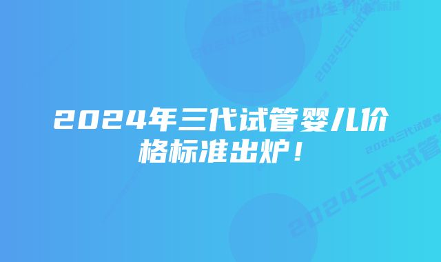2024年三代试管婴儿价格标准出炉!