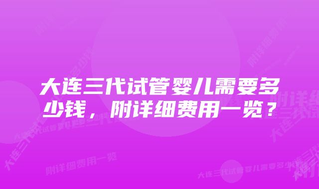 大连三代试管婴儿需要多少钱,附详细费用一览?
