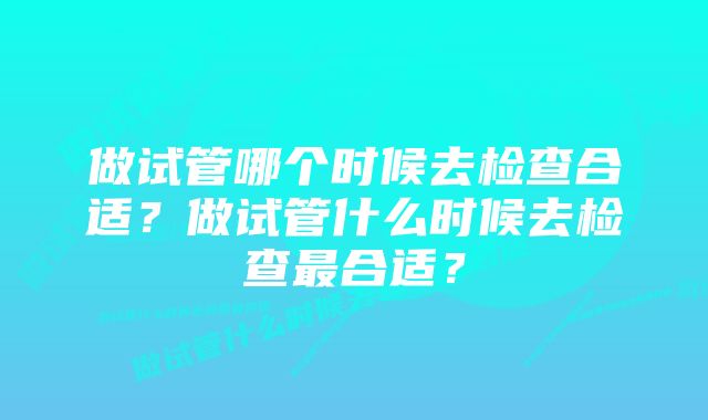 做试管哪个时候去检查合适?做试管什么时候去检查最合适?