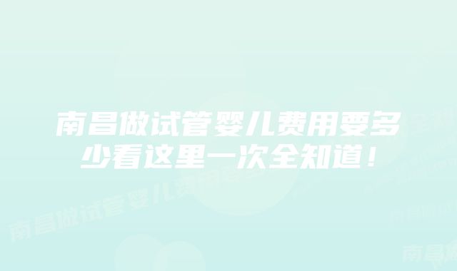 南昌做试管婴儿费用要多少看这里一次全知道!