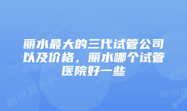 丽水最大的三代试管公司以及价格,丽水哪个试管医院好一些