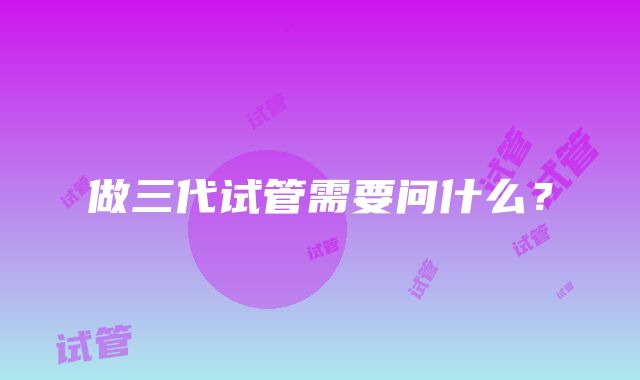 做三代试管需要问什么?