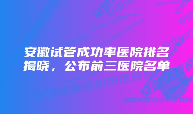 安徽试管成功率医院排名揭晓,公布前三医院名单
