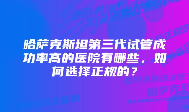 哈萨克斯坦第三代试管成功率高的医院有哪些,如何选择正规的?