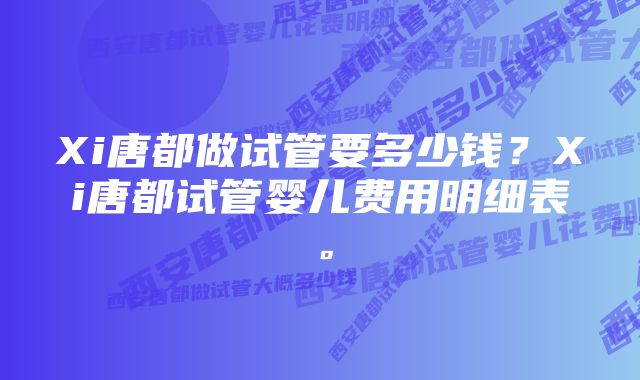 Xi唐都做试管要多少钱?Xi唐都试管婴儿费用明细表。