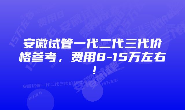 安徽试管一代二代三代价格参考,费用8-15万左右!