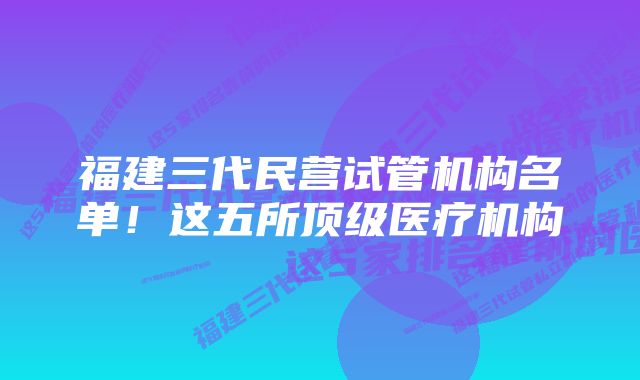 福建三代民营试管机构名单!这五所顶级医疗机构